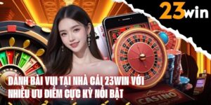 Đánh Bài Vui Tại Nhà Cái 23WIN Với Nhiều Ưu Điểm Cực Kỳ Nổi Bật